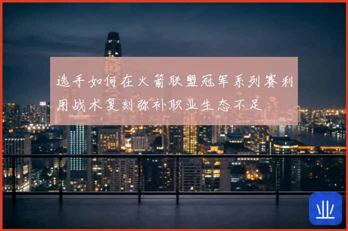 选手如何在火箭联盟冠军系列赛利用战术复刻弥补职业生态不足